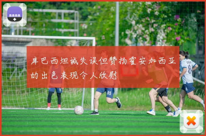 库巴西坦诚失误但赞扬霍安加西亚的出色表现令人欣慰