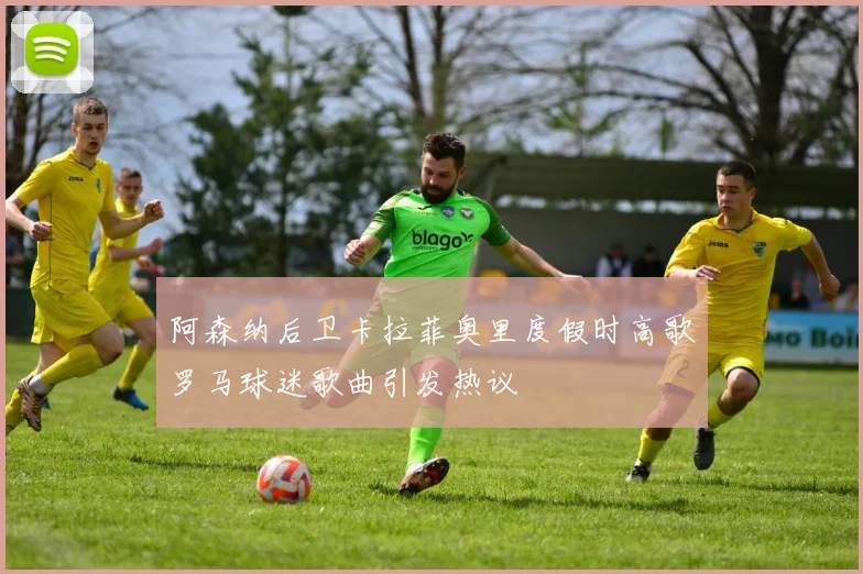 阿森纳后卫卡拉菲奥里度假时高歌罗马球迷歌曲引发热议