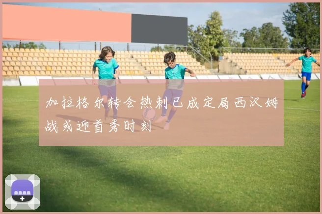 加拉格尔转会热刺已成定局西汉姆战或迎首秀时刻