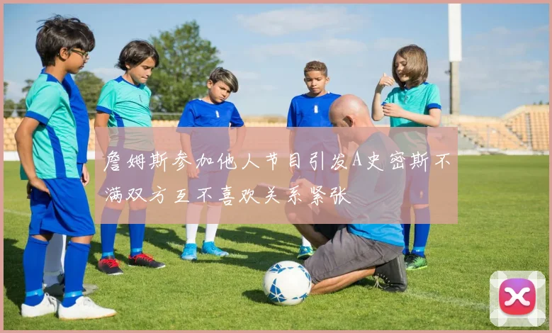 詹姆斯参加他人节目引发A史密斯不满双方互不喜欢关系紧张