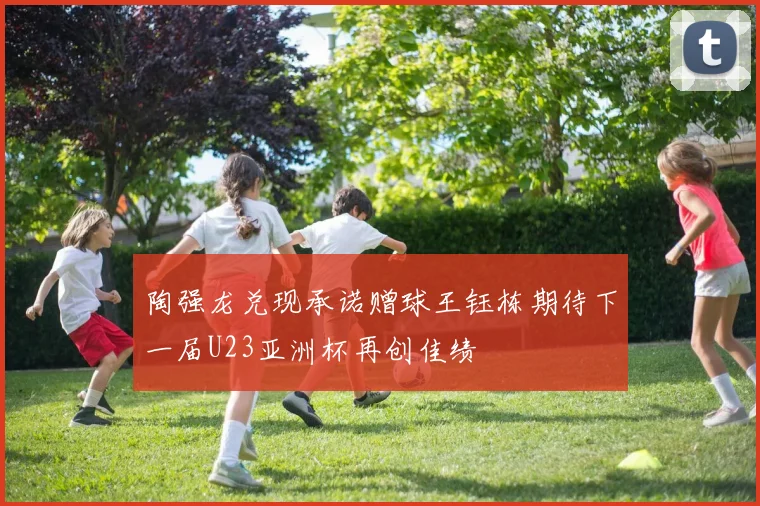 陶强龙兑现承诺赠球王钰栋期待下一届U23亚洲杯再创佳绩