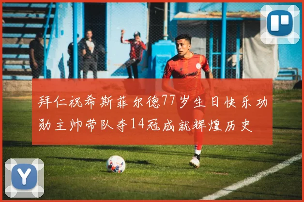 拜仁祝希斯菲尔德77岁生日快乐功勋主帅带队夺14冠成就辉煌历史