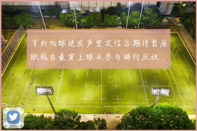 亨利向球迷发声坚定信念期待首座欧冠自豪穿上球衣参与游行庆祝