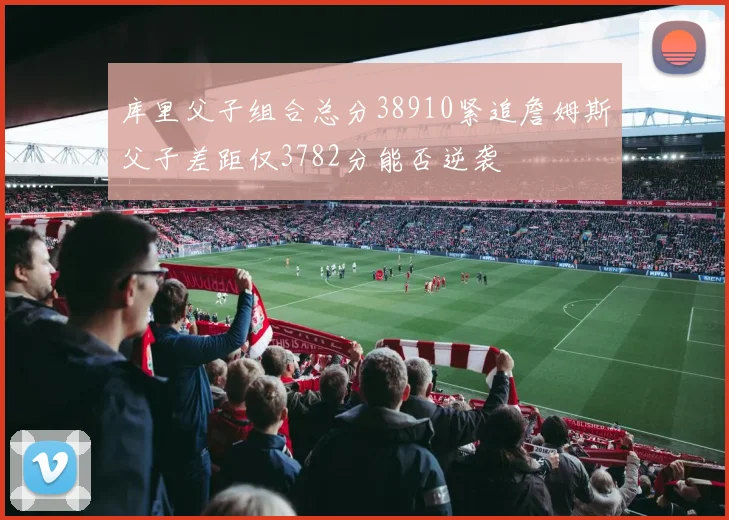 库里父子组合总分38910紧追詹姆斯父子差距仅3782分能否逆袭