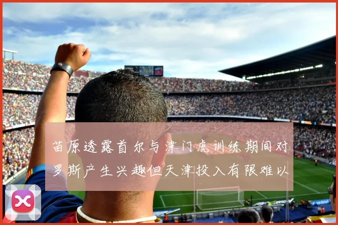 苗原透露首尔与津门虎训练期间对罗斯产生兴趣但天津投入有限难以引进