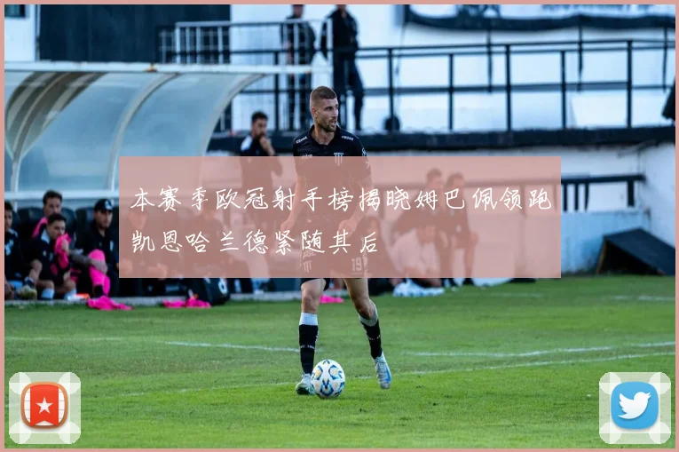 本赛季欧冠射手榜揭晓姆巴佩领跑凯恩哈兰德紧随其后
