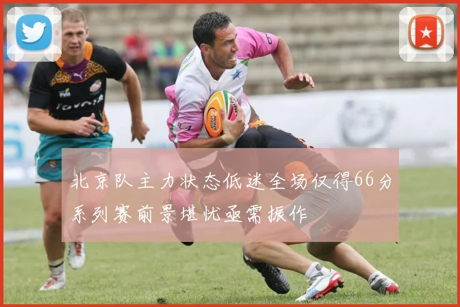 北京队主力状态低迷全场仅得66分系列赛前景堪忧亟需振作