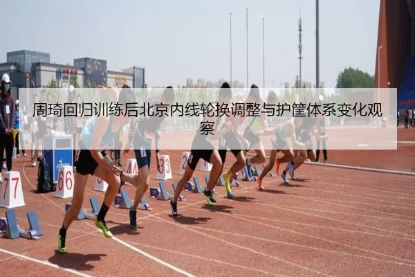 周琦回归训练后北京内线轮换调整与护筐体系变化观察