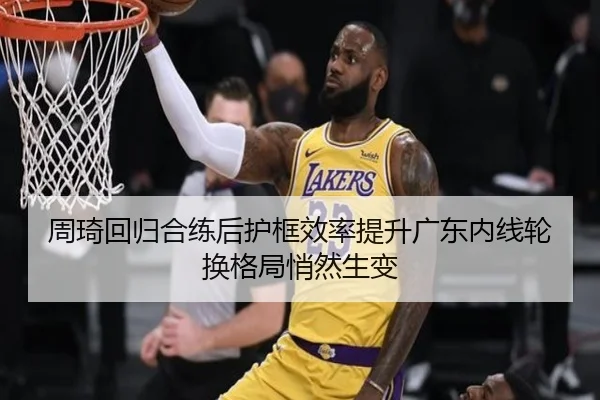 周琦回归合练后护框效率提升广东内线轮换格局悄然生变